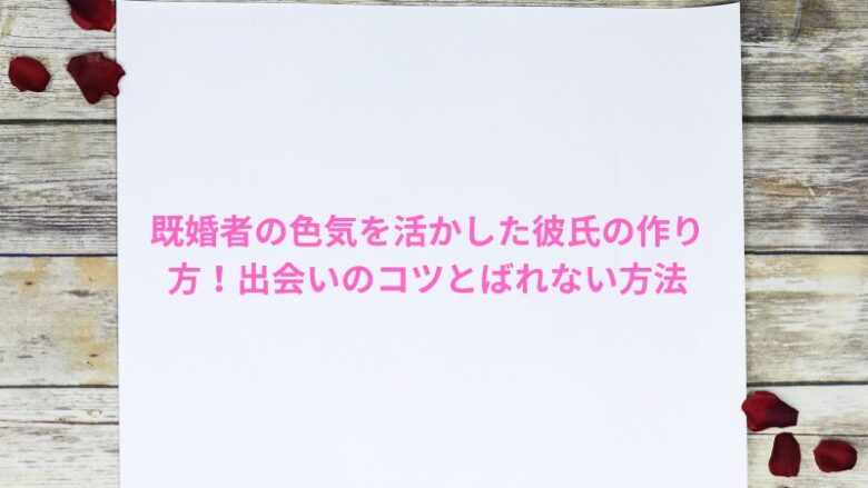 既婚者の色気を活かした彼氏の作り方！出会いのコツとばれない方法