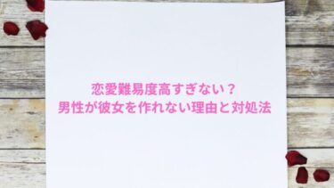 恋愛難易度高すぎない？男性が彼女を作れない理由と対処法